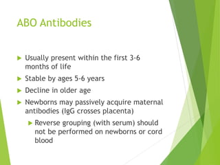ABO Antibodies 
 Usually present within the first 3-6 
months of life 
 Stable by ages 5-6 years 
 Decline in older age 
 Newborns may passively acquire maternal 
antibodies (IgG crosses placenta) 
 Reverse grouping (with serum) should 
not be performed on newborns or cord 
blood 
 