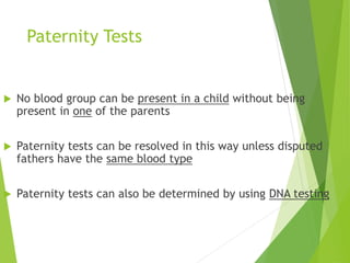 Paternity Tests 
 No blood group can be present in a child without being 
present in one of the parents 
 Paternity tests can be resolved in this way unless disputed 
fathers have the same blood type 
 Paternity tests can also be determined by using DNA testing 
 
