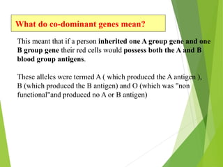 What do co-dominant genes mean? 
This meant that if a person inherited one A group gene and one 
B group gene their red cells would possess both the A and B 
blood group antigens. 
These alleles were termed A ( which produced the A antigen ), 
B (which produced the B antigen) and O (which was "non 
functional"and produced no A or B antigen) 
 
