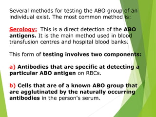 Several methods for testing the ABO group of an 
individual exist. The most common method is: 
Serology: This is a direct detection of the ABO 
antigens. It is the main method used in blood 
transfusion centres and hospital blood banks. 
This form of testing involves two components: 
a) Antibodies that are specific at detecting a 
particular ABO antigen on RBCs. 
b) Cells that are of a known ABO group that 
are agglutinated by the naturally occurring 
antibodies in the person's serum. 
 