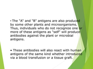 • The "A“ and "B" antigens are also produced 
by some other plants and microorganisms. 
Thus, individuals who do not recognize one or 
more of these antigens as "self" will produce 
antibodies against the plant or microbial 
antigens. 
• These antibodies will also react with human 
antigens of the same kind whether introduced 
via a blood transfusion or a tissue graft. 
 