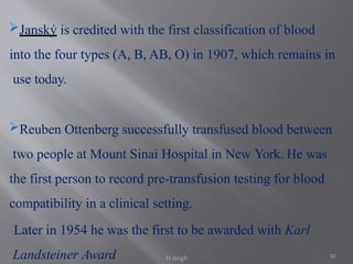 10
Janský is credited with the first classification of blood
into the four types (A, B, AB, O) in 1907, which remains in
use today.
Reuben Ottenberg successfully transfused blood between
two people at Mount Sinai Hospital in New York. He was
the first person to record pre-transfusion testing for blood
compatibility in a clinical setting.
Later in 1954 he was the first to be awarded with Karl
Landsteiner Award H singh
 
