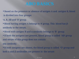 11
ABO BASICS
H singh
Based on the presence or absence of antigen A and antigen B, blood
is divided into four groups:
‘A, B, AB and ‘O’ group.
Blood having antigen A belongs to ‘A’ group. This blood has β-
antibody in the serum.
Blood with antigen B and α-antibody belongs to ‘B’ group.
If both the antigens are present, blood group is called ‘AB’ group
and serum of this group does not contain
any antibody.
If both antigens are absent, the blood group is called ‘O’ group and
both α and β antibodies are present in the serum
 