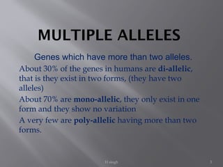 H singh 3
MULTIPLE ALLELES
Genes which have more than two alleles.
About 30% of the genes in humans are di-allelic,
that is they exist in two forms, (they have two
alleles)
About 70% are mono-allelic, they only exist in one
form and they show no variation
A very few are poly-allelic having more than two
forms.
 