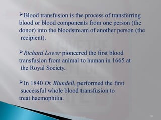 38
Blood transfusion is the process of transferring
blood or blood components from one person (the
donor) into the bloodstream of another person (the
recipient).
Richard Lower pioneered the first blood
transfusion from animal to human in 1665 at
the Royal Society.
In 1840 Dr. Blundell, performed the first
successful whole blood transfusion to
treat haemophilia.
H singh
 