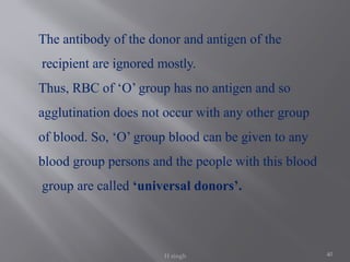 40
The antibody of the donor and antigen of the
recipient are ignored mostly.
Thus, RBC of ‘O’ group has no antigen and so
agglutination does not occur with any other group
of blood. So, ‘O’ group blood can be given to any
blood group persons and the people with this blood
group are called ‘universal donors’.
H singh
 