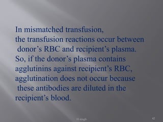 42
In mismatched transfusion,
the transfusion reactions occur between
donor’s RBC and recipient’s plasma.
So, if the donor’s plasma contains
agglutinins against recipient’s RBC,
agglutination does not occur because
these antibodies are diluted in the
recipient’s blood.
H singh
 