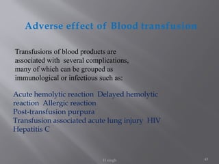 43
Adverse effect of Blood transfusion
H singh
Acute hemolytic reaction Delayed hemolytic
reaction Allergic reaction
Post-transfusion purpura
Transfusion associated acute lung injury HIV
Hepatitis C
Transfusions of blood products are
associated with several complications,
many of which can be grouped as
immunological or infectious such as:
 