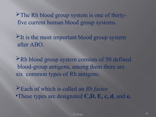 45
The Rh blood group system is one of thirty-
five current human blood group systems.
It is the most important blood group system
after ABO.
Rh blood group system consists of 50 defined
blood-group antigens, among them there are
six common types of Rh antigens.
Each of which is called an Rh factor.
•These types are designated C,D, E, c, d, and e.
H singh
 