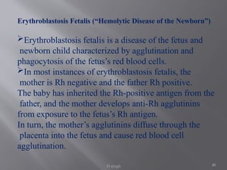48
Erythroblastosis Fetalis (“Hemolytic Disease of the Newborn”)
Erythroblastosis fetalis is a disease of the fetus and
newborn child characterized by agglutination and
phagocytosis of the fetus’s red blood cells.
In most instances of erythroblastosis fetalis, the
mother is Rh negative and the father Rh positive.
The baby has inherited the Rh-positive antigen from the
father, and the mother develops anti-Rh agglutinins
from exposure to the fetus’s Rh antigen.
In turn, the mother’s agglutinins diffuse through the
placenta into the fetus and cause red blood cell
agglutination.
H singh
 