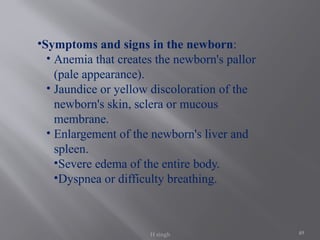 49
•Symptoms and signs in the newborn:
• Anemia that creates the newborn's pallor
(pale appearance).
• Jaundice or yellow discoloration of the
newborn's skin, sclera or mucous
membrane.
• Enlargement of the newborn's liver and
spleen.
•Severe edema of the entire body.
•Dyspnea or difficulty breathing.
H singh
 