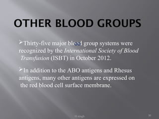 50
Thirty-five major blood group systems were
recognized by the International Society of Blood
Transfusion (ISBT) in October 2012.
In addition to the ABO antigens and Rhesus
antigens, many other antigens are expressed on
the red blood cell surface membrane.
OTHER BLOOD GROUPS
aa
H singh
 