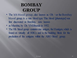 H singh 53
BOMBAY
GROUP
• The h/h blood group, also known as Oh [
or theBombay
blood group,is a rare blood type.This blood [phenotype]was
first discovered in Bombay, now known
• as Mumbai, by Dr. Y
.M.Bhendein 1952.
• The Hh blood group containsone antigen, theHantigen,which is
found on virtually all RBCs and is the building block for the
productionof the antigens within the ABO blood group.
 