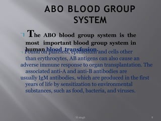 H singh 8
ABO BLOOD GROUP
SYSTEM
The ABO blood group system is the
most important blood group system in
human blood transfusion.
Found on platelets, epithelium and cells other
than erythrocytes, AB antigens can also cause an
adverse immune response to organ transplantation. The
associated anti-A and anti-B antibodies are
usually IgM antibodies, which are produced in the first
years of life by sensitization to environmental
substances, such as food, bacteria, and viruses.
 