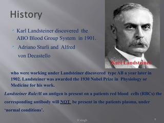 9
 Karl Landsteiner discovered the
ABO Blood Group System in 1901.
 Adriano Sturli and Alfred
von Decastello
who were working under Landsteiner discovered type AB a year later in
1902. Landsteiner was awarded the 1930 Nobel Prize in Physiology or
Medicine for his work.
Landsteiner Rule:If an antigen is present on a patients red blood cells (RBCs) the
corresponding antibody will NOT be present in the patients plasma, under
‘normal conditions’.
Karl Landsteiner
H singh
 