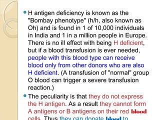 H antigen deficiency is known as the
"Bombay phenotype" (h/h, also known as
Oh) and is found in 1 of 10,000 individuals
in India and 1 in a million people in Europe.
There is no ill effect with being H deficient,
but if a blood transfusion is ever needed,
people with this blood type can receive
blood only from other donors who are also
H deficient. (A transfusion of "normal" group
O blood can trigger a severe transfusion
reaction.)
The peculiarity is that they do not express
the H antigen. As a result they cannot form
A antigens or B antigens on their red blood
 