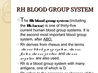 RH BLOOD GROUP SYSTEMRH BLOOD GROUP SYSTEM
oThe Rh blood group system (including
the Rh factor) is one of thirty-five
current human blood group systems. It is
the second most important blood group
system, after ABO.
o Rh derives from rhesus and the terms
 rhe sus blo o d g ro up syste m , rhe sus
facto r, rhe sus po sitive  and rhe sus
ne g ative  are also used.
o Rh is a blood group system with many
antigens, one of which is D.
 