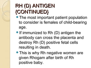 RH (D) ANTIGENRH (D) ANTIGEN
{CONTINUED}{CONTINUED}
The most important patient population
to consider is females of child-bearing
age.
If immunized to Rh (D) antigen the
antibody can cross the placenta and
destroy Rh (D) positive fetal cells
resulting in death.
This is why Rh negative women are
given Rhogam after birth of Rh
positive baby.
 