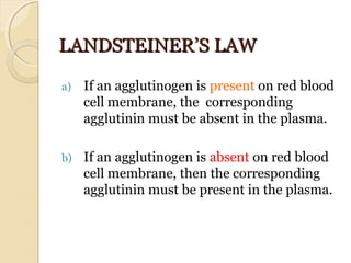 LANDSTEINER’S LAWLANDSTEINER’S LAW
a) If an agglutinogen is present on red blood 
cell membrane, the  corresponding 
agglutinin must be absent in the plasma.
b) If an agglutinogen is absent on red blood 
cell membrane, then the corresponding 
agglutinin must be present in the plasma.
 