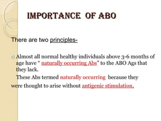 IMPORTANCE OF ABOIMPORTANCE OF ABO
There are two principles-
1) Almost all normal healthy individuals above 3-6 months of 
age have “ naturally occurring Abs” to the ABO Ags that 
they lack.
    These Abs termed naturally occurring  because they  
were thought to arise without antigenic stimulation.
 