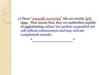 2) These “naturally occurring” Abs are mostly IgM  
class.  That means that, they are antibodies capable 
of agglutinating saline/ low protein suspended red 
cell without enhancement and may activate 
complement cascade.
*___________________*
 
