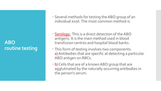 ABO
routine testing
 Several methods for testing the ABO group of an
individual exist.The most common method is:
 Serology: This is a direct detection of the ABO
antigens. It is the main method used in blood
transfusion centres and hospital blood banks.
 This form of testing involves two components:
a) Antibodies that are specific at detecting a particular
ABO antigen on RBCs.
 b) Cells that are of a known ABO group that are
agglutinated by the naturally occurring antibodies in
the person's serum.
 