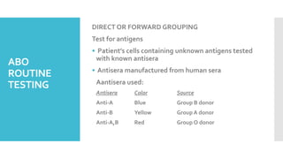 ABO
ROUTINE
TESTING
DIRECT OR FORWARD GROUPING
Test for antigens
• Patient’s cells containing unknown antigens tested
with known antisera
• Antisera manufactured from human sera
Aantisera used:
Antisera Color Source
Anti-A Blue Group B donor
Anti-B Yellow Group A donor
Anti-A,B Red Group O donor
 