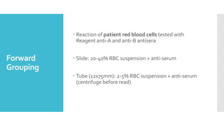 Forward
Grouping
 Reaction of patient red blood cells tested with
Reagent anti-A and anti-B antisera
 Slide: 20-40% RBC suspension + anti-serum
 Tube (12x75mm): 2-5% RBC suspension + anti-serum
(centrifuge before read)
 