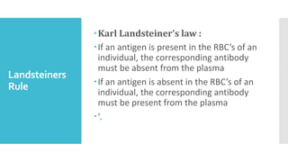 Landsteiners
Rule
Karl Landsteiner’s law :
If an antigen is present in the RBC’s of an
individual, the corresponding antibody
must be absent from the plasma
If an antigen is absent in the RBC’s of an
individual, the corresponding antibody
must be present from the plasma
’.
 