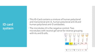 ID card
system
 This ID-Card contains a mixture of human polyclonal
and monoclonal anti-A, human polyclonal anti-B and
human polyclonal anti-D antibodies.
 The microtube ctl is the negative control.Two
microtubes with neutral gel serve for reverse grouping
with A1 and B cells.
 