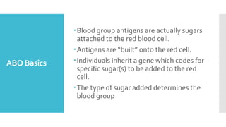 ABO Basics
Blood group antigens are actually sugars
attached to the red blood cell.
Antigens are “built” onto the red cell.
Individuals inherit a gene which codes for
specific sugar(s) to be added to the red
cell.
The type of sugar added determines the
blood group
 