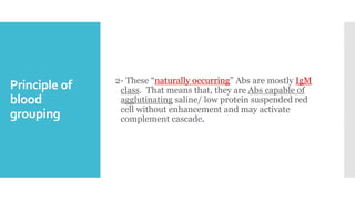 Principle of
blood
grouping
2- These “naturally occurring” Abs are mostly IgM
class. That means that, they are Abs capable of
agglutinating saline/ low protein suspended red
cell without enhancement and may activate
complement cascade.
 