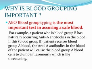 WHY IS BLOOD GROUPING
IMPORTANT ?
 ABO Blood group typing is the most
important test in assuring a safe blood.
For example, a patient who is blood group B has
naturally occurring Anti-A antibodies in the blood.
If this (blood group B) patient receives blood
group A blood, the Anti-A antibodies in the blood
of the patient will cause the blood group A blood
cells to clump intravenously which is life
threatening.
 