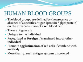 HUMAN BLOOD GROUPS
o The blood groups are defined by the presence or
absence of a specific antigen (protein / glycoprotein)
on the external surface of a red blood cell.
o These antigens are
• Unique to the individual
• Recognized as foreign if transfused into another
individual
• Promote agglutination of red cells if combine with
antibody
• More than 30 such antigen systems discovered
 