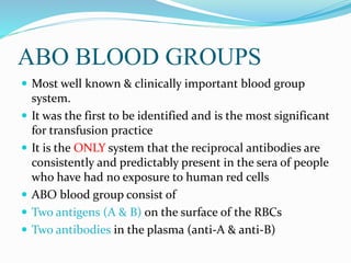 ABO BLOOD GROUPS
 Most well known & clinically important blood group
system.
 It was the first to be identified and is the most significant
for transfusion practice
 It is the ONLY system that the reciprocal antibodies are
consistently and predictably present in the sera of people
who have had no exposure to human red cells
 ABO blood group consist of
 Two antigens (A & B) on the surface of the RBCs
 Two antibodies in the plasma (anti-A & anti-B)
 