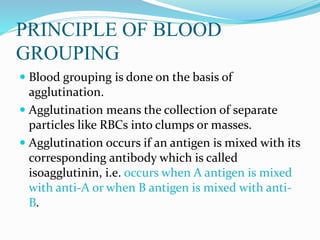 PRINCIPLE OF BLOOD
GROUPING
 Blood grouping is done on the basis of
agglutination.
 Agglutination means the collection of separate
particles like RBCs into clumps or masses.
 Agglutination occurs if an antigen is mixed with its
corresponding antibody which is called
isoagglutinin, i.e. occurs when A antigen is mixed
with anti-A or when B antigen is mixed with anti-
B.
 