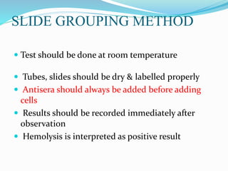 SLIDE GROUPING METHOD
 Test should be done at room temperature
 Tubes, slides should be dry & labelled properly
 Antisera should always be added before adding
cells
 Results should be recorded immediately after
observation
 Hemolysis is interpreted as positive result
 