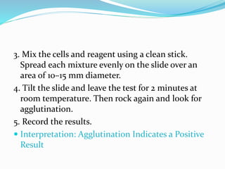 3. Mix the cells and reagent using a clean stick.
Spread each mixture evenly on the slide over an
area of 10–15 mm diameter.
4. Tilt the slide and leave the test for 2 minutes at
room temperature. Then rock again and look for
agglutination.
5. Record the results.
 Interpretation: Agglutination Indicates a Positive
Result
 