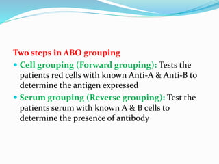 Two steps in ABO grouping
 Cell grouping (Forward grouping): Tests the
patients red cells with known Anti-A & Anti-B to
determine the antigen expressed
 Serum grouping (Reverse grouping): Test the
patients serum with known A & B cells to
determine the presence of antibody
 