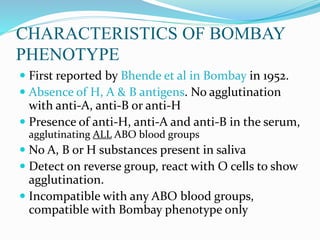 CHARACTERISTICS OF BOMBAY
PHENOTYPE
 First reported by Bhende et al in Bombay in 1952.
 Absence of H, A & B antigens. No agglutination
with anti-A, anti-B or anti-H
 Presence of anti-H, anti-A and anti-B in the serum,
agglutinating ALL ABO blood groups
 No A, B or H substances present in saliva
 Detect on reverse group, react with O cells to show
agglutination.
 Incompatible with any ABO blood groups,
compatible with Bombay phenotype only
 