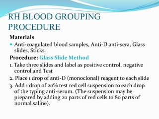 RH BLOOD GROUPING
PROCEDURE
Materials
 Anti-coagulated blood samples, Anti-D anti-sera, Glass
slides, Sticks.
Procedure: Glass Slide Method
1. Take three slides and label as positive control, negative
control and Test
2. Place 1 drop of anti-D (monoclonal) reagent to each slide
3. Add 1 drop of 20% test red cell suspension to each drop
of the typing anti-serum. (The suspension may be
prepared by adding 20 parts of red cells to 80 parts of
normal saline).
 