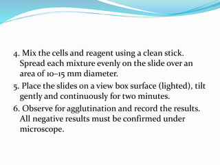 4. Mix the cells and reagent using a clean stick.
Spread each mixture evenly on the slide over an
area of 10–15 mm diameter.
5. Place the slides on a view box surface (lighted), tilt
gently and continuously for two minutes.
6. Observe for agglutination and record the results.
All negative results must be confirmed under
microscope.
 