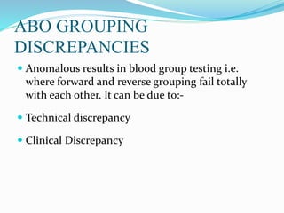 ABO GROUPING
DISCREPANCIES
 Anomalous results in blood group testing i.e.
where forward and reverse grouping fail totally
with each other. It can be due to:-
 Technical discrepancy
 Clinical Discrepancy
 