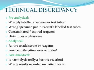 TECHNICAL DISCREPANCY
o Pre-analytical:
o Wrongly labelled specimen or test tubes
o Wrong specimen put in Patient’s labelled test tubes
o Contaminated / expired reagents
o Dirty tubes or glassware
o Analytical:
o Failure to add serum or reagents
o Poor centrifugation: over or under!
o Post-analytical:
o Is haemolysis really a Positive reaction?
o Wrong results recorded on patient form
 