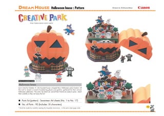 Halloween house : Pattern                         © Canon Inc. © Ohkuma Mitsuo




View of completed model

Halloween house
Just in time for October 31, this haunted house is shaped like a Halloween jack-o'-lantern. Lift
the roof to reveal a crowd of endearing ghosts and goblins, gathered for their annual
Halloween celebration. The witch, her black cat, and all their friends are ready to party - attach
them carefully so they can enjoy the fun!



     Parts list (pattern) : Seventeen A4 sheets (No. 1 to No. 17)
     No. of Parts : 90 (Includes 18 characters)
* Build the model by carefully reading the Assembly Instructions , in the parts sheet page order.
 