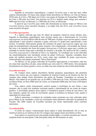 Cucurbita pepo
Segundo as escavações arqueológicas, a espécie Cucurbita pepo é uma das mais velhas
espécies domesticadas. Os traços mais antigos foram descobertos no México, no Vale de Oaxaca,
(8750 antes de Cristo a 700 depois de Cristo) e nas grutas de Ocampo em Tamaulipas (7000 antes
de Cristo a 500 antes de Cristo). Sua presença nos EUA é também muito antiga, pois remonta a
4000 antes de Cristo, no Missouri, e a 1400 antes de Cristo, no Mississipi.
É possível que Cucurbita pepo tenha sido domesticada ao mesmo tempo no México com
Cucurbita fraterna como ancestral selvagem, e na região leste dos EUA, com Cucurbita texana
como ancestral selvagem.
Cucurbita argyrosperma
É a espécie cultivada que mais foi objeto de pesquisas intensivas nesses últimos anos.
Segundo as descobertas arqueológicas mais recentes, parece que a domesticação de Cucurbita
argyrosperma, no sul do México data de mais de 7000 anos. O grupo argyrosperma parece o menos
especializado e mais primitivo enquanto o grupo callicarpa é o grupo mais especializado e mais
recente. O tamanho relativamente grande das sementes do grupo argyrosperma sugere que esse
grupo foi principalmente selecionado pelas sementes. Em compensação, a diversidade das formas,
das cores e do tamanho dos frutos dos grupos Stenosperma e Callicarpa sugere que a seleção era
orientada ao mesmo tempo para a obtenção de sementes e de polpa. Na América do Sul, a espécie
Cucurbita argyrosperma é cultivada no Peru e na Argentina. As variedades que aí são cultivadas
são manifestadamente uma introdução recente do grupo Callicarpa. Algumas variedades desse
grupo são também presentes nos EUA, assim como uma variedade do grupo argyrosperma,
comercializada como planta ornamental “Silver Seed Gourd”.
No México, os três grupos cultivados de Cucurbita argyrosperma se encontram, cada um,
em zonas bem específicas do país, numa altitude que varia entre 0 e 1800 metros. Eles prosperam
de preferência em climas quentes e secos, ou então com uma estação de chuvas bem determinada.
Cucurbita moschata
Os vestígios dessa espécie descobertos durante pesquisas arqueológicas não permitem
afirmar com certeza que essa espécie é originária da América Central ou da América do Sul. Os
vestígios mais antigos foram descobertos nas grutas de Ocampo, Tamaulipas no noroeste do
México. Eles datam de um período que vai de 4900 a 3500 antes de Cristo. Descobriu-se também
em Huaca Prieta, no Peru (3000 antes de Cristo), no Guatemala (2000 antes de Cristo a 850 depois
de Cristo).
Essa espécie sendo extremamente variável quanto à morfologia de seus frutos e suas
sementes, não se pode tirar nenhuma conclusão quanto à determinação de um centro de origem
genética. A diversidade genética dessa espécie é considerável quanto à forma de seus frutos e de
suas sementes, quanto aos ciclos de crescimento, quanto à resistência às doenças virais, quanto à
capacidade de conservação.
Pode-se mencionar a existência de variedades muito resistentes aos vírus cultivados pelos
povos Maias ou de variedades a ciclos de crescimento muito diferentes cultivados na península de
Yucatan. São 2000 origens de Cucurbita moschata que foram repertoriadas pelos cientistas
americanos.
Cucurbita ficifolia
O centro de origem e domesticação dessa espécie é ainda desconhecido. Ele se situa na
América Central ou na América do Sul. Os vestígios mais antigos foram descobertos no Peru.
Essa espécie se caracteriza por uma grande produtividade, e é comum encontrar por volta de
cinqüenta frutos em uma planta. Cada fruto pode conter até 500 sementes ou mais.
5
 