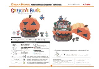 Halloween house : Assembly Instructions                                                                  © Canon Inc. © Ohkuma Mitsuo




View of completed model

  Assembly Instructions : Nine A4 sheets (No. 1 to No. 9)
                                   Assembly Instructions
                                                                          Glue
                          Mountain fold(dotted line)
                                                                                 The glue spot(colored dot)
                          Make a mountain fold.
                                                                                 shows where to apply the glue.
                          Valley fold(dashed and dotted line)       Glue spot(Red dot)
                          Make a valley fold.                       Glue parts with the same number together.
                          Scissors line(solid line)                 Glue spot(Green dot)                               * Build the model by carefully reading the Assembly Instructions , in the parts sheet page order.
                          Cut along the line.                       Glue within the same part.
                          Cut in line(solid line)                   Glue spot(Blue dot)
                          Cut along the line.                       Glue to the rear of the other part.                                                     *Hint: Trace along the folds with a ruler
                                                                                                                                                             and an exhausted pen (no ink) to get a sharper, easier fold.
                                            Scissors, set square, glue(We recommend stick glue), pencil, used
  Tools and materials                       ballpoint pen, toothpicks, tweezers, (useful for handling small parts)

                                            Before gluing, crease the paper along mountain fold and valley           Before starting assembly :
      Assembly tip                          fold lines and make sure rounded sections are nice and stiff.            Writing the number of each section on its back side before
                                                                                                                                                                                                 Indicates where sections should
                                                                                                                                                                                                 be glued together.
                                                                                                                     cutting out the sections is highly recommended.
                                            Glue, scissors and other tools may be dangerous to young children        (* This way, you can be sure which section is which even after              Indicates where to insert sections.
         Caution                            so be sure to keep them out of the reach of young children.              cutting out the sections.)                                                  Do not glue the sections together.
 