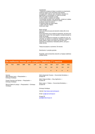 Ingredientes
                                                    1 abobrinha cortada em fatias no sentido do comprimento,
                                                    cozida em água e sal e escorrida numa peneira
                                                    2 tomates bem maduros, sem sementes, triturados no
                                                    liqüidificador ou processador ou molho de tomate
                                                    200 g de queijo mussarela ou prato
                                                    2 ovos cozidos e cortados em rodelas
                                                    1/2 pimentão vermelho, sem sementes, cortado em rodelas
                                                    1/4 de cebola pequena cortada em rodelas
                                                    2colheres (sopa) de azeitona
                                                    2 colheres (sopa) de queijo ralado
                                                    1 colher (chá) de orégano
                                                    Azeite para regar


                                                    Modo de fazer
                                                    Unte uma fôrma de pizza de tamanho médio (26 cm de
                                                    diâmetro);
                                                    Forre essa fôrma com as fatias de abobrinha, de forma que
                                                    tampe todo o fundo. Por cima espalhe o tomate triturado ou
                                                    molho de tomate;
                                                    Cubra com as fatias de mussarela, as rodelas de ovos, de
                                                    pimentão, de cebola e as azeitonas. Salpique o orégano eo
                                                    queijo ralado e regue com azeite, leve ao forno pré-
                                                    aquecido em temperatura média/alta (200ºC), até que o
                                                    queijo derreta.


                                                    Tempo de preparo e cozimento: 25 minutos


                                                    Rendimento: 4 porções grandes


                                                    Sugestão: pode acrescentar presunto ou lingüiça calabreza
                                                    cortada fininha




Os melhores meses para compra (*)italiana (**) menina
JAN      FEV      MAR       ABR       MAI     JUN   JUL       AGO        SET      OUT       NOV       DEZ

                                                    **        **         **       **        **        **
*                                                                        *        *         *         *

Autores:                                            Selma Aparecida Tavares — Economista Doméstica —
Milza Moreira Lana — Pesquisadora —                 Emater-DF
Embrapa Hortaliças
                                                    Mário Felipe de Melo — Eng. Agrônomo —
Fausto Francisco dos Santos — Pesquisador —         Emater-DF
Embrapa Hortaliças
                                                    Maria José L. F. Matos — Economista Doméstica —
Rita de Fátima A.Luengo — Pesquisadora — Embrapa    Emater-DF
Hortaliças

                                                    Embrapa Hortaliças

                                                    Internet: http://www.cnph.embrapa.br

                                                    Email: sac@cnph.embrapa.br

                                                    Emater DF
                                                    geral@emater.df.gov.br
 