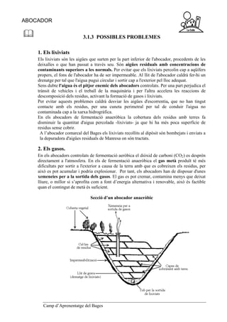 ABOCADOR


                             3.1.3 POSSIBLES PROBLEMES

    1. Els lixiviats
    Els lixiviats són les aigües que surten per la part inferior de l'abocador, procedents de les
    deixalles o que han passat a través seu. Són aigües residuals amb concentracions de
    contaminants superiors a les normals. Per evitar que els lixiviats percolin cap a aqüífers
    propers, el fons de l'abocador ha de ser impermeable. Al llit de l'abocador caldrà fer-hi un
    drenatge per tal que l'aigua pugui circular i sortir cap a l'exterior pel lloc adequat.
    Sens dubte l'aigua és el pitjor enemic dels abocadors controlats. Per una part perjudica el
    trànsit de vehicles i el treball de la maquinària i per l'altra accelera les reaccions de
    descomposició dels residus, activant la formació de gasos i lixiviats.
    Per evitar aquests problemes caldrà desviar les aigües d'escorrentia, que no han tingut
    contacte amb els residus, per una cuneta perimetral per tal de conduir l'aigua no
    contaminada cap a la xarxa hidrogràfica.
    En els abocadors de fermentació anaeròbica la cobertura dels residus amb terres fa
    disminuir la quantitat d'aigua percolada -lixiviats- ja que hi ha més poca superfície de
    residus sense cobrir.
     A l’abocador comarcal del Bages els lixiviats recollits al dipòsit són bombejats i enviats a
     la depuradora d'aigües residuals de Manresa on són tractats.

    2. Els gasos.
    En els abocadors controlats de fermentació aeròbica el diòxid de carboni (CO2) es desprèn
    directament a l'atmosfera. En els de fermentació anaeròbica el gas metà produït té més
    dificultats per sortir a l'exterior a causa de la terra amb que es cobreixen els residus, per
    això es pot acumular i podria explosionar. Per tant, els abocadors han de disposar d'unes
    xemeneies per a la sortida dels gasos. El gas es pot cremar, contamina menys que deixat
    lliure, o millor si s’aprofita com a font d’energia alternativa i renovable, això és factible
    quan el contingut de metà és suficient.

                                 Secció d’un abocador anaeròbic




       Camp d’Aprenentatge del Bages
 