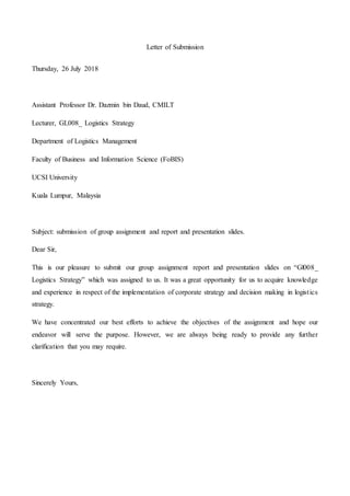 Letter of Submission
Thursday, 26 July 2018
Assistant Professor Dr. Dazmin bin Daud, CMILT
Lecturer, GL008_ Logistics Strategy
Department of Logistics Management
Faculty of Business and Information Science (FoBIS)
UCSI University
Kuala Lumpur, Malaysia
Subject: submission of group assignment and report and presentation slides.
Dear Sir,
This is our pleasure to submit our group assignment report and presentation slides on “Gl008_
Logistics Strategy” which was assigned to us. It was a great opportunity for us to acquire knowledge
and experience in respect of the implementation of corporate strategy and decision making in logistics
strategy.
We have concentrated our best efforts to achieve the objectives of the assignment and hope our
endeavor will serve the purpose. However, we are always being ready to provide any further
clarification that you may require.
Sincerely Yours,
 
